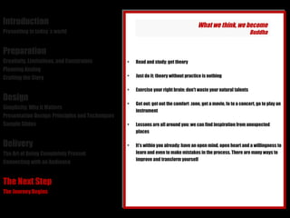 Introduction Presenting in today´s world Preparation Creativity, Limitations, and Constraints Planning Analog Crafting the Story Design Simplicity: Why it Matters Presentation Design: Principles and Techniques Sample Slides Delivery The Art of Being Completely Present Connecting with an Audience The Next Step The Journey Begins Read and study: get theory Just do it: theory without practice is nothing Exercise your right brain: don't waste your natural talents Get out: get out the comfort  zone, get a movie, fo to a concert, go to play an instrument Lessons are all around you: we can find inspiration from unexpected places It's within you already: have an open mind, open heart and a willingness to learn and even to make mistakes in the process. There are many ways to improve and transform yourself What we think, we become Buddha 