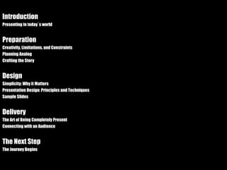 Introduction Presenting in today´s world Preparation Creativity, Limitations, and Constraints Planning Analog Crafting the Story Design Simplicity: Why it Matters Presentation Design: Principles and Techniques Sample Slides Delivery The Art of Being Completely Present Connecting with an Audience The Next Step The Journey Begins 