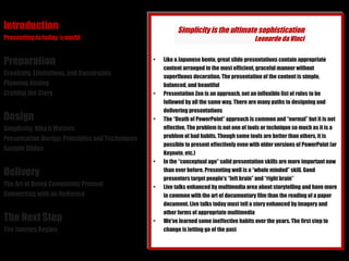 Introduction Presenting in today´s world Preparation Creativity, Limitations, and Constraints Planning Analog Crafting the Story Design Simplicity: Why it Matters Presentation Design: Principles and Techniques Sample Slides Delivery The Art of Being Completely Present Connecting with an Audience The Next Step The Journey Begins Like a Japanese bento, great slide presentations contain appropriate content arranged in the most efficient, graceful manner without superfluous decoration. The presentation of the content is simple, balanced, and beautiful Presentation Zen is an approach, not an inflexible list of rules to be followed by all the same way. There are many paths to designing and delivering presentations The “Death of PowerPoint” approach is common and “normal” but it is not effective. The problem is not one of tools or technique so much as it is a problem of bad habits. Though some tools are better than others, it is possible to present effectively even with older versions of PowerPoint (or Keynote, etc.) In the “conceptual age” solid presentation skills are more important now than ever before. Presenting well is a “whole minded” skill. Good presenters target people's “left brain” and “right brain” Live talks enhanced by multimedia area about storytelling and have more in common with the art of documentary film than the reading of a paper document. Live talks today must tell a story enhanced by imagery and other forms of appropriate multimedia We've learned some ineffective habits over the years. The first step to change is letting go of the past Simplicity is the ultimate sophistication Leonardo da Vinci 