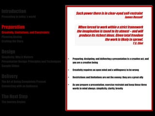 Introduction Presenting in today´s world Preparation Creativity, Limitations, and Constraints Planning Analog Crafting the Story Design Simplicity: Why it Matters Presentation Design: Principles and Techniques Sample Slides Delivery The Art of Being Completely Present Connecting with an Audience The Next Step The Journey Begins Preparing, designing, and delivering a presentation is a creative act, and you are a creative being Creativity requires an open mind and a willingness to be wrong Restrictions and limitations are not the enemy: they are a great ally As you prepare a presentation, exercise restraint and keep these three words in mind always: simplicity, clarity, brevity Such power there is in clear-eyed self-restraint James Russell When forced to work within a strict framework the imagination is taxed to its utmost – and will produce its richest ideas. Given total freedom the work is likely to sprawl. T.S. Eliot 