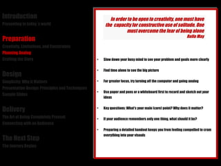 Introduction Presenting in today´s world Preparation Creativity, Limitations, and Constraints Planning Analog Crafting the Story Design Simplicity: Why it Matters Presentation Design: Principles and Techniques Sample Slides Delivery The Art of Being Completely Present Connecting with an Audience The Next Step The Journey Begins Slow down your busy mind to see your problem and goals more clearly Find time alone to see the big picture For greater focus, try turning off the computer and going analog Use paper and pens or a whiteboard first to record and sketch out your ideas Key questions: What's your main (core) point? Why does it matter? If your audience remembers only one thing, what should it be? Preparing a detailed handout keeps you from feeling compelled to cram everything into your visuals In order to be open to creativity, one must have the  capacity for constructive use of solitude. One must overcome the fear of being alone Rollo May 