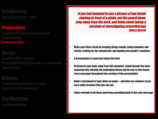 Introduction Presenting in today´s world Preparation Creativity, Limitations, and Constraints Planning Analog Crafting the Story Design Simplicity: Why it Matters Presentation Design: Principles and Techniques Sample Slides Delivery The Art of Being Completely Present Connecting with an Audience The Next Step The Journey Begins Make your ideas sticky by keeping things simple, using examples and stories, looking for the unexpected, and tapping into people's emotions A presentation is never just about the facts Brainstorm your topic away from the computer, chunk (group) the most important bits. Identify the underlying theme and be true to that theme (core message) throughout the creation of the presentation Make a storyboard of your ideas on paper – and then use software to lay out a solid structure that you can see Show restraint at all times and bring everything back to the core message  If you feel tempted to use a picture of two hands shaking in front of a globe, put the pencil down, step away from the desk, and think about taking a vacation or investigating aromatherapy Nancy Duarte 