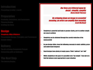 Introduction Presenting in today´s world Preparation Creativity, Limitations, and Constraints Planning Analog Crafting the Story Design Simplicity: Why it Matters Presentation Design: Principles and Techniques Sample Slides Delivery The Art of Being Completely Present Connecting with an Audience The Next Step The Journey Begins Simplicity is powerful and leads to greater clarity, yet it is neither simple nor easy to achieve Simplicity can be obtained through the careful reduction of the nonessential As you design slides, keep the following concepts in mind: subtlety, grace and understand elegance Good designs have plenty of empty space. Think “subtract” not “add” While simplicity is the goal, it is possible to be “too simple”. Your job is to find the balance most appropriate to your situation Our lives are frittered away by  detail;  simplify, simplify Henry David Thoreau By stripping down an image to essential meaning, an artist can amplify that meaning Scott McCloud 