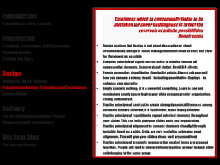 Introduction Presenting in today´s world Preparation Creativity, Limitations, and Constraints Planning Analog Crafting the Story Design Simplicity: Why it Matters Presentation Design: Principles and Techniques Sample Slides Delivery The Art of Being Completely Present Connecting with an Audience The Next Step The Journey Begins Design matters, but design is not about decoration or about ornamentation. Design is about making communication as easy and clear for the viewer as possible Keep the principle of signal-versus-noise in mind to remove all nonessential elements. Remove visual clutter. Avoid 3-D effects People remember visual better than bullet points. Always ask yourself how you can use a strong visual – including quantitative displays – to enhance your narrative Empty space is nothing; it is a powerful something. Learn to see and manipulate empty space to give your slide designs greater organization, clarity, and interest Use the principle of contrast to create strong dynamic differences among elements that are different. If it is different, make it very different Use the principle of repetition to repeat selected elements throughout your slides. This can help give your slides unity and organization Use the principle of alignment to connect elements visually (through invisible lines) on a slide. Grids are very useful for achieving good alignment. This will give your slide a clean, well-organized look Use the principle of proximity to ensure that related items are grouped together. People will tend to interpret items together or near to each other as belonging to the same group Emptiness which is conceptually liable to be mistaken for sheer nothingness is in fact the reservoir of infinite possibilities Daisetz suzuki 