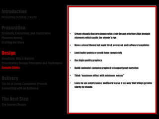 Introduction Presenting in today´s world Preparation Creativity, Limitations, and Constraints Planning Analog Crafting the Story Design Simplicity: Why it Matters Presentation Design: Principles and Techniques Sample Slides Delivery The Art of Being Completely Present Connecting with an Audience The Next Step The Journey Begins Create visuals that are simple with clear design priorities that contain elements which guide the viewer's eye Have a visual theme but avoid tired, overused and software templates Limit bullet points or avoid them completely Use high quality graphics Build (animate) complex graphics to support your narrative Think “maximum effect with minimum means” Learn to see empty space, and learn to use it in a way that brings greater clarity to visuals 