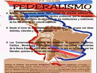 México, independiente desde 1821, rompe los vínculos políticos con
España, pero no solucionaba los agudos problemas que lo aquejaban,
no podía desprenderse de inmediato de las instituciones y tradiciones
de los 300 años de ser colonia española.

 Desde el inicio de su independencia se perciben dos grupos con ideas
distintas, Liberales y Conservadores.

 Los Conservadores lucharon por mantener la tradición Hispánica,
Católica , Monárquica y Centralista, enfatizan los valores provenientes
de la Nueva España, entre ellos, la religión, lo que es rechazado por los
liberales, quienes se tornan anti religiosos.

 