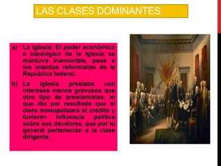 LAS CLASES DOMINANTES

a) La Iglesia: El poder económico
e ideológico de la Iglesia se
mantuvo inamovible, pese a
los intentos reformistas de la
República federal.

b) La
Iglesia
prestaba
con
intereses menos gravosos que
otro tipo de prestamistas, lo
que dio por resultado que el
clero monopolizara el crédito y
tuvieran influencia política
sobre sus deudores, que por lo
general pertenecían a la clase
dirigente.

 
