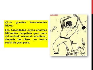 c)Los
laicos:

grandes

terratenientes

Los hacendados cuyos enormes
latifundios ocupaban gran parte
del territorio nacional constituían,
después del clero, una fuerza
social de gran peso.

 