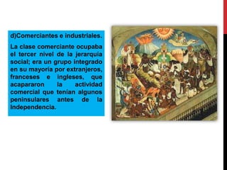 d)Comerciantes e industriales.
La clase comerciante ocupaba
el tercer nivel de la jerarquía
social; era un grupo integrado
en su mayoría por extranjeros,
franceses e ingleses, que
acapararon
la
actividad
comercial que tenían algunos
peninsulares antes de la
Independencia.

 