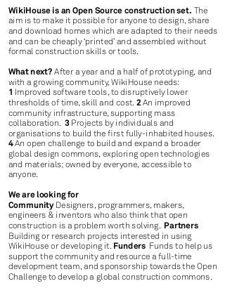 WikiHouse is an Open Source construction set. The
aim is to make it possible for anyone to design, share
and download homes which are adapted to their needs
and can be cheaply ‘printed’ and assembled without
formal construction skills or tools.

What next? After a year and a half of prototyping, and
with a growing community, WikiHouse needs:
1 Improved software tools, to disruptively lower
thresholds of time, skill and cost. 2 An improved
community infrastructure, supporting mass
collaboration. 3 Projects by individuals and
organisations to build the ﬁrst fully-inhabited houses.
4 An open challenge to build and expand a broader
global design commons, exploring open technologies
and materials; owned by everyone, accessible to
anyone.

We are looking for
Community Designers, programmers, makers,
engineers & inventors who also think that open
construction is a problem worth solving. Partners
Building or research projects interested in using
WikiHouse or developing it. Funders Funds to help us
support the community and resource a full-time
development team, and sponsorship towards the Open
Challenge to develop a global construction commons.
 