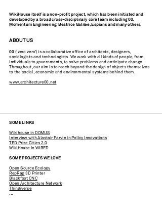 WikiHouse itself is a non-proﬁt project, which has been initiated and
developed by a broad cross-disciplinary core team including 00,
Momentum Engineering, Beatrice Galilee, Espians and many others.


ABOUT US

00 (‘zero zero’) is a collaborative ofﬁce of architects, designers,
sociologists and technologists. We work with all kinds of people, from
individuals to governments, to solve problems and anticipate change.
Throughout, our aim is to reach beyond the design of objects themselves
to the social, economic and environmental systems behind them.

www.architecture00.net




SOME LINKS

Wikihouse in DOMUS
Interview with Alastair Parvin in Policy Innovations
TED Prize Cities 2.0
WikiHouse in WIRED

SOME PROJECTS WE LOVE

Open Source Ecology
RepRap 3D Printer
Blackfoot CNC
Open Architecture Network
Thingiverse
...
 