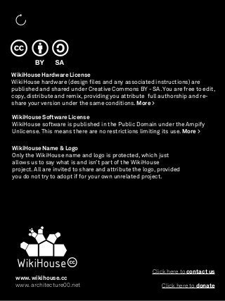 WikiHouse Hardware License
WikiHouse hardware (design ﬁles and any associated instructions) are
published and shared under Creative Commons BY - SA. You are free to edit,
copy, distribute and remix, providing you attribute full authorship and re-
share your version under the same conditions. More >

WikiHouse Software License
WikiHouse software is published in the Public Domain under the Ampify
Unlicense. This means there are no restrictions limiting its use. More >

WikiHouse Name & Logo
Only the WikiHouse name and logo is protected, which just
allows us to say what is and isn’t part of the WikiHouse
project. All are invited to share and attribute the logo, provided
you do not try to adopt if for your own unrelated project.




                                                       Click here to contact us
 www. wikihouse.cc
 www. architecture00.net                                  Click here to donate
 