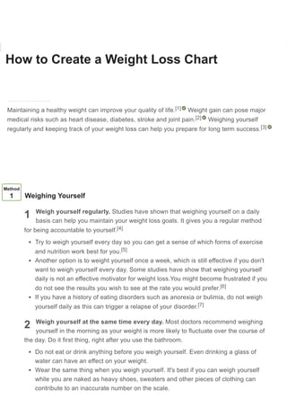 How to Create a Weight Loss Chart
Co-authored by Courtney Fose, RD, MS
Last Updated: October 8, 2020 References
Download Article
Maintaining a healthy weight can improve your quality of life. Weight gain can pose major
medical risks such as heart disease, diabetes, stroke and joint pain. Weighing yourself
regularly and keeping track of your weight loss can help you prepare for long term success.
[1]
[2]
[3]
1
2
Method
1 Weighing Yourself
Weigh yourself regularly. Studies have shown that weighing yourself on a daily
basis can help you maintain your weight loss goals. It gives you a regular method
for being accountable to yourself.
Try to weigh yourself every day so you can get a sense of which forms of exercise
and nutrition work best for you.
Another option is to weight yourself once a week, which is still effective if you don't
want to weigh yourself every day. Some studies have show that weighing yourself
daily is not an effective motivator for weight loss.You might become frustrated if you
do not see the results you wish to see at the rate you would prefer.
If you have a history of eating disorders such as anorexia or bulimia, do not weigh
yourself daily as this can trigger a relapse of your disorder.
Weigh yourself at the same time every day. Most doctors recommend weighing
yourself in the morning as your weight is more likely to fluctuate over the course of
the day. Do it first thing, right after you use the bathroom.
Do not eat or drink anything before you weigh yourself. Even drinking a glass of
water can have an effect on your weight.
Wear the same thing when you weigh yourself. It's best if you can weigh yourself
while you are naked as heavy shoes, sweaters and other pieces of clothing can
contribute to an inaccurate number on the scale.
[4]
[5]
[6]
[7]
Learn why people trust wikiHow
 