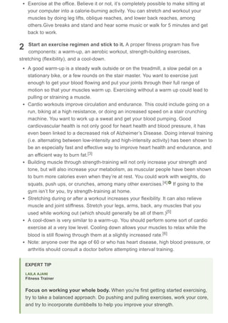 2
Exercise at the office. Believe it or not, it’s completely possible to make sitting at
your computer into a calorie-burning activity. You can stretch and workout your
muscles by doing leg lifts, oblique reaches, and lower back reaches, among
others.Give breaks and stand and hear some music or walk for 5 minutes and get
back to work.
Start an exercise regimen and stick to it. A proper fitness program has five
components: a warm-up, an aerobic workout, strength-building exercises,
stretching (flexibility), and a cool-down.
A good warm-up is a steady walk outside or on the treadmill, a slow pedal on a
stationary bike, or a few rounds on the stair master. You want to exercise just
enough to get your blood flowing and put your joints through their full range of
motion so that your muscles warm up. Exercising without a warm up could lead to
pulling or straining a muscle.
Cardio workouts improve circulation and endurance. This could include going on a
run, biking at a high resistance, or doing an increased speed on a stair crunching
machine. You want to work up a sweat and get your blood pumping. Good
cardiovascular health is not only good for heart health and blood pressure, it has
even been linked to a decreased risk of Alzheimer’s Disease. Doing interval training
(i.e. alternating between low-intensity and high-intensity activity) has been shown to
be an especially fast and effective way to improve heart health and endurance, and
an efficient way to burn fat.
Building muscle through strength-training will not only increase your strength and
tone, but will also increase your metabolism, as muscular people have been shown
to burn more calories even when they’re at rest. You could work with weights, do
squats, push ups, or crunches, among many other exercises. If going to the
gym isn’t for you, try strength-training at home.
Stretching during or after a workout increases your flexibility. It can also relieve
muscle and joint stiffness. Stretch your legs, arms, back, any muscles that you
used while working out (which should generally be all of them.)
A cool-down is very similar to a warm-up. You should perform some sort of cardio
exercise at a very low level. Cooling down allows your muscles to relax while the
blood is still flowing through them at a slightly increased rate.
Note: anyone over the age of 60 or who has heart disease, high blood pressure, or
arthritis should consult a doctor before attempting interval training.
[3]
[4]
[5]
[6]
EXPERT TIP
Focus on working your whole body. When you're first getting started exercising,
try to take a balanced approach. Do pushing and pulling exercises, work your core,
and try to incorporate dumbbells to help you improve your strength.
LAILA AJANI
Fitness Trainer
 