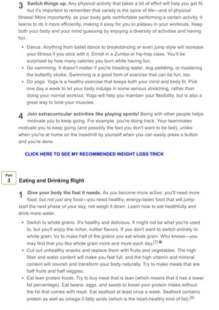 3
4
Switch things up. Any physical activity that takes a bit of effort will help you get fit,
but it's important to remember that variety is the spice of life—and of physical
fitness! More importantly, as your body gets comfortable performing a certain activity, it
learns to do it more efficiently, making it easy for you to plateau in your workouts. Keep
both your body and your mind guessing by enjoying a diversity of activities and having
fun.
Dance. Anything from ballet dance to breakdancing or even jump style will increase
your fitness if you stick with it. Enroll in a Zumba or hip-hop class. You’ll be
surprised by how many calories you burn while having fun.
Go swimming. It doesn't matter if you're treading water, dog paddling, or mastering
the butterfly stroke. Swimming is a good form of exercise that can be fun, too.
Do yoga. Yoga is a healthy exercise that keeps both your mind and body fit. Pick
one day a week to let your body indulge in some serious stretching, rather than
doing your normal workout. Yoga will help you maintain your flexibility, but is also a
great way to tone your muscles.
Join extracurricular activities like playing sports! Being with other people helps
motivate you to keep going. For example, you're doing track. Your teammates
motivate you to keep going (and possibly the fact you don't want to be last), unlike
when you're at home on the treadmill by yourself when you can easily press a button
and you're done.
1
Part
3 Eating and Drinking Right
Give your body the fuel it needs. As you become more active, you'll need more
food, but not just any food—you need healthy, energy-laden food that will jump-
start the next phase of your day, not weigh it down. Learn how to eat healthfully and
drink more water.
Switch to whole grains. It's healthy and delicious. It might not be what you're used
to, but you'll enjoy the richer, nuttier flavors. If you don't want to switch entirely to
whole grain, try to make half of the grains you eat whole grain. Who knows—you
may find that you like whole grain more and more each day.
Cut out unhealthy snacks and replace them with fruits and vegetables. The high
fiber and water content will make you feel full, and the high vitamin and mineral
content will nourish and transform your body naturally. Try to make meals that are
half fruits and half veggies.
Eat lean protein foods. Try to buy meat that is lean (which means that it has a lower
fat percentage). Eat beans, eggs, and seeds to boost your protein intake without
the fat that comes with meat. Eat seafood at least once a week. Seafood contains
protein as well as omega-3 fatty acids (which is the heart-healthy kind of fat).
[7]
[8]
CLICK HERE TO SEE MY RECOMMENDED WEIGHT LOSS TRICK
 