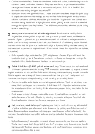 2
3
4
Cut back on solid fats. These include items made with butter or shortening such as
cookies, cakes, and other desserts. They are also found in processed meat like
sausage and bacon, as well as in ice cream and pizza. Solid fat is the kind that
results in you hitting the gym a lot more.
Eat foods with a low glycemic index. These are foods that take longer for your body
to digest and convert into energy, so you will feel fuller throughout the day with a
smaller number of calories. Moreover, you avoid the "sugar rush" that comes as a
result of eating foods with a high glycemic index, getting a nice boost of sustained
energy throughout the day instead. This will keep you uplifted whether you're doing
work or exercising.
Keep your house stocked with the right food. Purchase the healthy fruits,
vegetables, whole grains, soups etc. that you want yourself to eat, and keep the
junk out of your cupboards so you won't be tempted. It's not bad to indulge once in a
while, but it's too easy to do so if you keep your house full of unhealthy treats. Instead,
the best litmus test for your true desire to indulge is if you're willing to make the trip to
the bakery or supermarket to purchase it. (Even better, make that trip on foot or by bike,
if possible).
Before you indulge, drink two 8oz (250 ml) glasses of water. If you still want the
treat after that, go for it. Sometimes our brain confuses our hunger or cravings for
food with thirst. Water is one of the best cures for cravings.
Drink 1.5~2 liters (0.5 US gal) of water each day. Water keeps you hydrated and
promotes optimal metabolic activity. Moreover, water takes up a great volume
in your stomach, so you will feel fuller without having consumed many snacks or meals.
This is a great tool to keep off the excessive calories that you don't really need but
consume due to psychological eating or not knowing your satiety levels.
Carry a reusable water bottle around with you at all times. You'll be surprised how
easy it is to get in your recommended 1.5~2 liters (0.5 US gal) of water each day.
It's also cheaper than purchasing drinks whenever you get thirsty and better for the
environment.
Drink water instead of sugary drinks like soda. If you feel less compelled to drink
water because of its lack of taste, try infusing your water with your favorite fruits,
like strawberries, blueberries, lemons, oranges, and limes.
Let your body rest. When you're giving your body a run for its money with varied
physical activities, you also need to let it recover by getting a sufficient amount of
sleep. Determine how many hours of sleep you need in order to feel refreshed in the
morning, then discipline yourself to wake up and go to bed at the same times on a daily
basis.
Not getting enough sleep also comes at a huge expense to your immune system.
You're much more likely to get sick if you don't give your body the energy or time to
fight against infectious viruses and bacteria, and you'll take longer to recover from
common conditions like a cold.
[9]
[10]
 