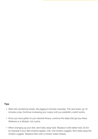 Question
How can you get fit in a week?
Question
Is it okay to have a small snack after a workout?
Question
Will this help if I am younger than 14?
Michele Dolan
Certified Fitness Trainer
Expert Answer
You cannot get fit in a week, but you can make a start at getting more fit by going for aYou cannot get fit in a week, but you can make a start at getting more fit by going for a
walk or jog, for a total of 150-300 minutes each week.walk or jog, for a total of 150-300 minutes each week.
Community Answer
Yes, but avoid as many processed foods as possible. A healthy snack such as an
apple or a healthy protein is a good choice.
Community Answer
Yes but you must not pressure yourself. Do little by little until you get hang of it.
Tips
Start with something simple, like jogging 5 minutes everyday. The next week, go 10
minutes a day. Continue increasing your output until you establish a solid routine.
Once you have gotten to your desired fitness, continue the steps that got you there.
Wellness is a lifestyle, not a prize.
When changing up your diet, don't take away food. Replace it with better food. So for
an example if your diet contains apples, milk, and chicken nuggets. Don't take away the
chicken nuggets. Replace them with a chicken salad instead.
Support wikiHow by unlocking this expert answer.
 