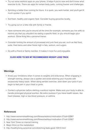 Try out some workout apps on your phone. It helps if you're new and don't know what
exercise to do. There are apps for certain body parts, running tracker and challenges.
Sprinting is better than running for hours. It is quick, you work harder, and you'll get fit
much quicker if you sprint.
Eat fresh, healthy and organic food. Consider buying groceries locally.
Try going out on a bike ride with family or friends.
Have someone who you're around all the time (for example, someone you live with) to
remind you that you shouldn't be eating a specific food, or you should begin your
workout. Some thing like a personal trainer.
Consider limiting the amount of processed and junk food you eat, such as fast food,
soda, fried items and other foods high in fats, sodium, and sugars.
Go with a friend or family member. It makes it more fun and enjoyable.
Warnings
Know your limitations when it comes to weights and endurance. When engaging in
strength training, always use a spotter and avoid straining your muscles with
excessively heavy loads. When doing aerobic exercise, slow down your pace if you
begin to feel pain in your chest or joints.
Contact a physician before starting a workout regime. Make sure your body is able to
handle prolonged physical exertion. Be extra cautious if you have health issues, like
heart disease, high or low blood pressure, or asthma.
References
1. http://www.womenshealthmag.com/fitness/workout-motivation-3?cat=22867
2. http://www.womenshealthmag.com/fitness/workout-motivation-3?cat=22867
3. New York Times on interval training
4. Mayo Clinic on the metabolism
5. http://healthyliving.azcentral.com/stretching-feels-good-10515.html
CLICK HERE TO SEE MY RECOMMENDED WEIGHT LOSS TRICK
 