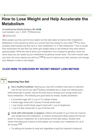 How to Lose Weight and Help Accelerate the
Metabolism
Co-authored by Claudia Carberry, RD, MS
Last Updated: July 1, 2020 References
Download Article
Many people say they want to lose weight, but few take steps to improve their metabolism.
Metabolism is the process by which you convert food into energy for your body. You have
probably heard people say they have a "slow metabolism" or a "fast metabolism." This is usually
their explanation for why they can either gain weight easily or eat whatever they want without
gaining weight. While the rate at which your metabolism runs is based on genetics, there are
some ways you can speed up your metabolism by gaining muscle mass. The more muscle mass
you have, the more calories you will burn. Be sure to improve your diet, exercise, and change
your lifestyle in order to lose weight.
[1]
[2]
1
2
Method
1 Improving Your Diet
Eat a healthy breakfast. Starting your day with a healthy meal sets an important
tone for the rest of your day. Eating a breakfast low in sugar and refined grains
while being high in protein may be the best way to increase your energy levels and
boost metabolism. The following are good ideas for simple, healthy breakfasts:
2 scrambled eggs with ¼ cup of 1% cottage cheese
2 boiled eggs sliced with 2 pieces of whole-wheat toast
1 cup of plain nonfat Greek yogurt mixed with 1 cup of raspberries
1 cup of a fiber cereal with ¾ cup of fat-free milk
Cook with chili powder or peppers. Adding chili powder to your food can improve
your weight loss and metabolism. It contains compounds called capsicums that are
shown to improve metabolism for a short period of time after eating. Studies have
shown that eating just 5 grams of chili pepper can increase your metabolism for up to
30 minutes.
Try adding chili powder to meat and vegetables to get this important compound.
[3]
[4]
Learn why people trust wikiHow
CLICK HERE TO DISCOVER MY SECRET WEIGHT LOSS METHOD
 