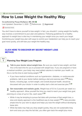 How to Lose Weight the Healthy Way
Co-authored by Pouya Shafipour, MD, MS
Last Updated: December 3, 2020 References Approved
Download Article
You don't have to starve yourself to lose weight; in fact, you shouldn't. Losing weight the healthy
way involves a commitment to your plan and patience. Following guidelines for a healthy
approach to weight loss is also key in maintaining your weight once you reach your target.
Combining your weight loss plan with ways to control your metabolism can help you to reach your
goal more quickly, and still lose your weight the healthy way.
1
2
Part
1 Planning Your Weight Loss Program
Talk to your doctor about weight loss. Be sure you need to lose weight, and that
this is the best time for you to proceed with weight loss. If you are pregnant or have
a medical condition, your body may need added calories to maintain your health, so
this is not the time to start losing weight.
If you have medical conditions such as hypertension, diabetes, or cardiovascular
problems, talk to your doctor before starting a diet and exercise plan. Many
factors, including age, current weight, and overall physical health, should be
discussed with your doctor in order to safely start a diet and exercise plan.
Set reasonable and realistic goals. Weight loss of 0.5 to 2 pounds per week is a
healthy approach. Allow yourself the time you need to reach your weight loss goal,
planning on a loss of up to 2 lbs. each week.
While it may be tempting to pursue fad diets with promises of fast weight loss, a
slow and steady approach is the healthiest way to lose weight. It also provides
ample time for your skin to adjust and helps you lose the weight without developing
loose skin.
While fad diets may help you drop weight quickly, they are not sustainable long
term and once you stop the fad diet, you often gain back the weight plus more.
[1]
[2]
[3]
[4]
[5]
Learn why people trust wikiHow
CLICK HERE TO DISCOVER MY SECRET WEIGHT LOSS
METHOD
 