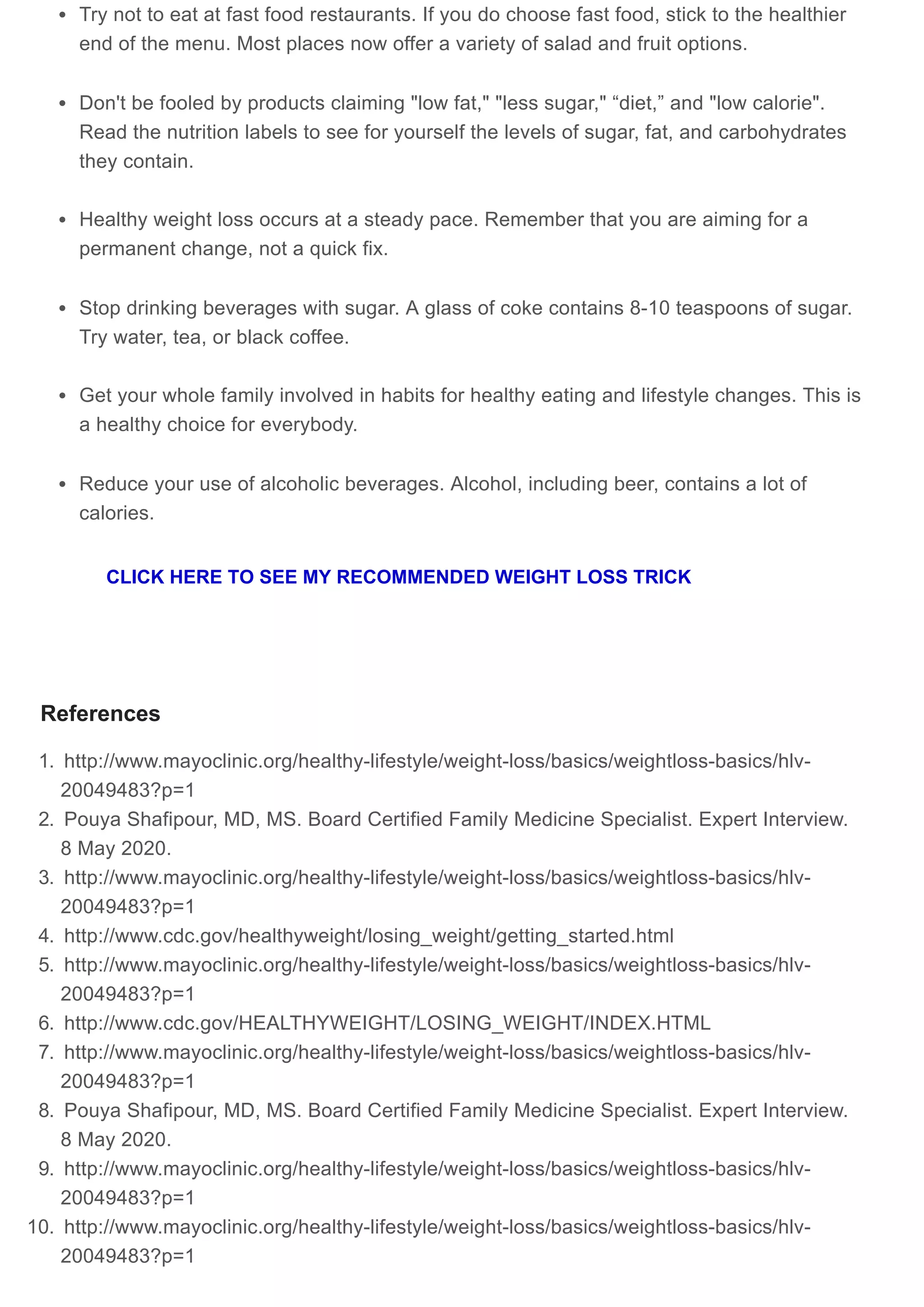 Try not to eat at fast food restaurants. If you do choose fast food, stick to the healthier
end of the menu. Most places now offer a variety of salad and fruit options.
Don't be fooled by products claiming "low fat," "less sugar," “diet,” and "low calorie".
Read the nutrition labels to see for yourself the levels of sugar, fat, and carbohydrates
they contain.
Healthy weight loss occurs at a steady pace. Remember that you are aiming for a
permanent change, not a quick fix.
Stop drinking beverages with sugar. A glass of coke contains 8-10 teaspoons of sugar.
Try water, tea, or black coffee.
Get your whole family involved in habits for healthy eating and lifestyle changes. This is
a healthy choice for everybody.
Reduce your use of alcoholic beverages. Alcohol, including beer, contains a lot of
calories.
References
1. http://www.mayoclinic.org/healthy-lifestyle/weight-loss/basics/weightloss-basics/hlv-
20049483?p=1
2. Pouya Shafipour, MD, MS. Board Certified Family Medicine Specialist. Expert Interview.
8 May 2020.
3. http://www.mayoclinic.org/healthy-lifestyle/weight-loss/basics/weightloss-basics/hlv-
20049483?p=1
4. http://www.cdc.gov/healthyweight/losing_weight/getting_started.html
5. http://www.mayoclinic.org/healthy-lifestyle/weight-loss/basics/weightloss-basics/hlv-
20049483?p=1
6. http://www.cdc.gov/HEALTHYWEIGHT/LOSING_WEIGHT/INDEX.HTML
7. http://www.mayoclinic.org/healthy-lifestyle/weight-loss/basics/weightloss-basics/hlv-
20049483?p=1
8. Pouya Shafipour, MD, MS. Board Certified Family Medicine Specialist. Expert Interview.
8 May 2020.
9. http://www.mayoclinic.org/healthy-lifestyle/weight-loss/basics/weightloss-basics/hlv-
20049483?p=1
10. http://www.mayoclinic.org/healthy-lifestyle/weight-loss/basics/weightloss-basics/hlv-
20049483?p=1
CLICK HERE TO SEE MY RECOMMENDED WEIGHT LOSS TRICK
 