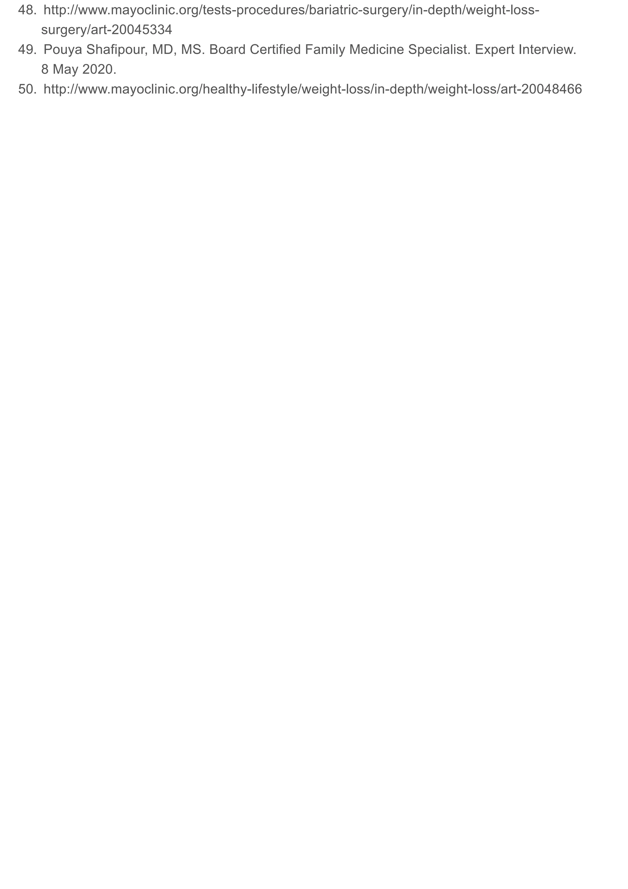48. http://www.mayoclinic.org/tests-procedures/bariatric-surgery/in-depth/weight-loss-
surgery/art-20045334
49. Pouya Shafipour, MD, MS. Board Certified Family Medicine Specialist. Expert Interview.
8 May 2020.
50. http://www.mayoclinic.org/healthy-lifestyle/weight-loss/in-depth/weight-loss/art-20048466
 