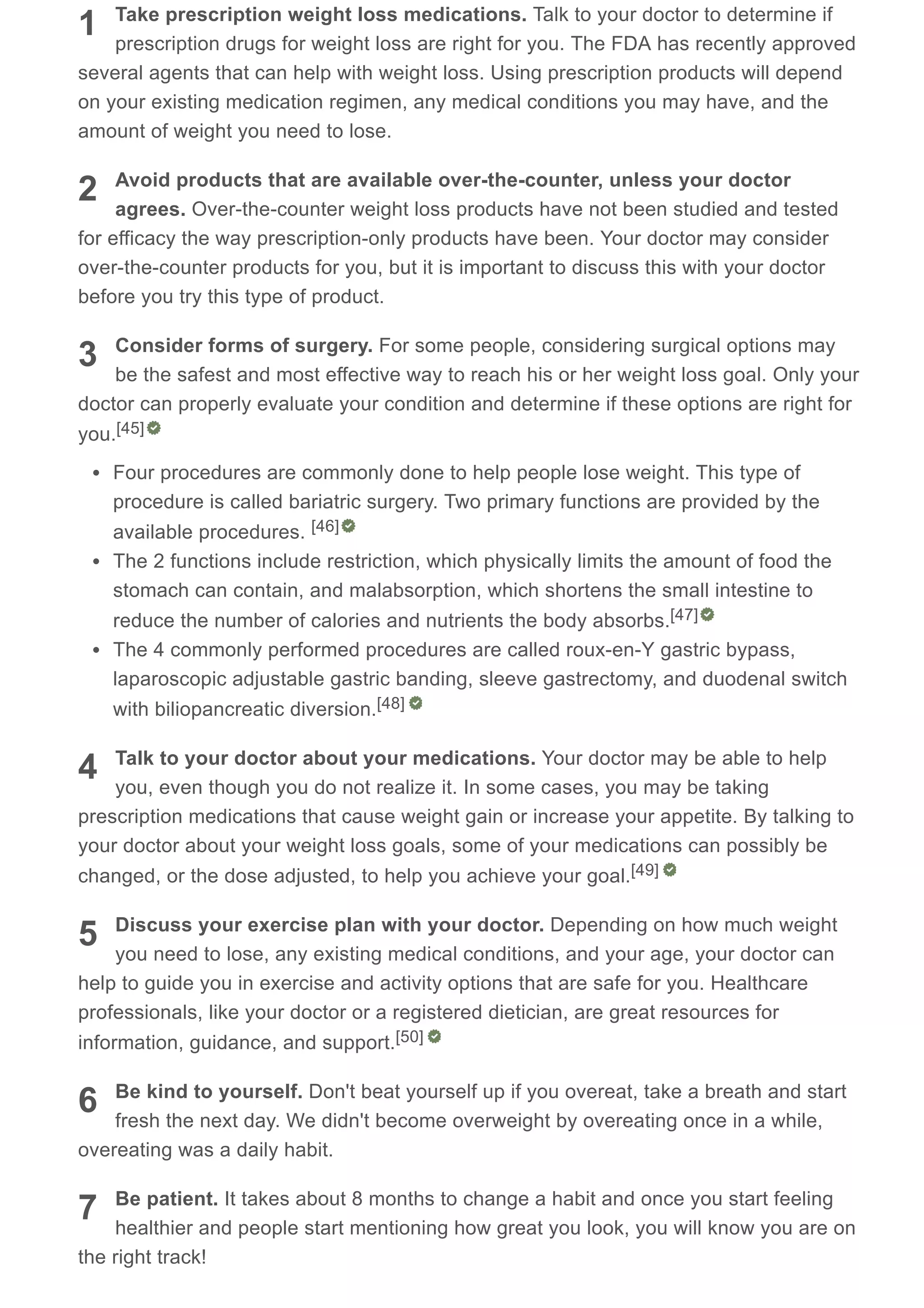 1
2
3
4
5
6
7
Take prescription weight loss medications. Talk to your doctor to determine if
prescription drugs for weight loss are right for you. The FDA has recently approved
several agents that can help with weight loss. Using prescription products will depend
on your existing medication regimen, any medical conditions you may have, and the
amount of weight you need to lose.
Avoid products that are available over-the-counter, unless your doctor
agrees. Over-the-counter weight loss products have not been studied and tested
for efficacy the way prescription-only products have been. Your doctor may consider
over-the-counter products for you, but it is important to discuss this with your doctor
before you try this type of product.
Consider forms of surgery. For some people, considering surgical options may
be the safest and most effective way to reach his or her weight loss goal. Only your
doctor can properly evaluate your condition and determine if these options are right for
you.
Four procedures are commonly done to help people lose weight. This type of
procedure is called bariatric surgery. Two primary functions are provided by the
available procedures.
The 2 functions include restriction, which physically limits the amount of food the
stomach can contain, and malabsorption, which shortens the small intestine to
reduce the number of calories and nutrients the body absorbs.
The 4 commonly performed procedures are called roux-en-Y gastric bypass,
laparoscopic adjustable gastric banding, sleeve gastrectomy, and duodenal switch
with biliopancreatic diversion.
Talk to your doctor about your medications. Your doctor may be able to help
you, even though you do not realize it. In some cases, you may be taking
prescription medications that cause weight gain or increase your appetite. By talking to
your doctor about your weight loss goals, some of your medications can possibly be
changed, or the dose adjusted, to help you achieve your goal.
Discuss your exercise plan with your doctor. Depending on how much weight
you need to lose, any existing medical conditions, and your age, your doctor can
help to guide you in exercise and activity options that are safe for you. Healthcare
professionals, like your doctor or a registered dietician, are great resources for
information, guidance, and support.
Be kind to yourself. Don't beat yourself up if you overeat, take a breath and start
fresh the next day. We didn't become overweight by overeating once in a while,
overeating was a daily habit.
Be patient. It takes about 8 months to change a habit and once you start feeling
healthier and people start mentioning how great you look, you will know you are on
the right track!
[45]
[46]
[47]
[48]
[49]
[50]
 