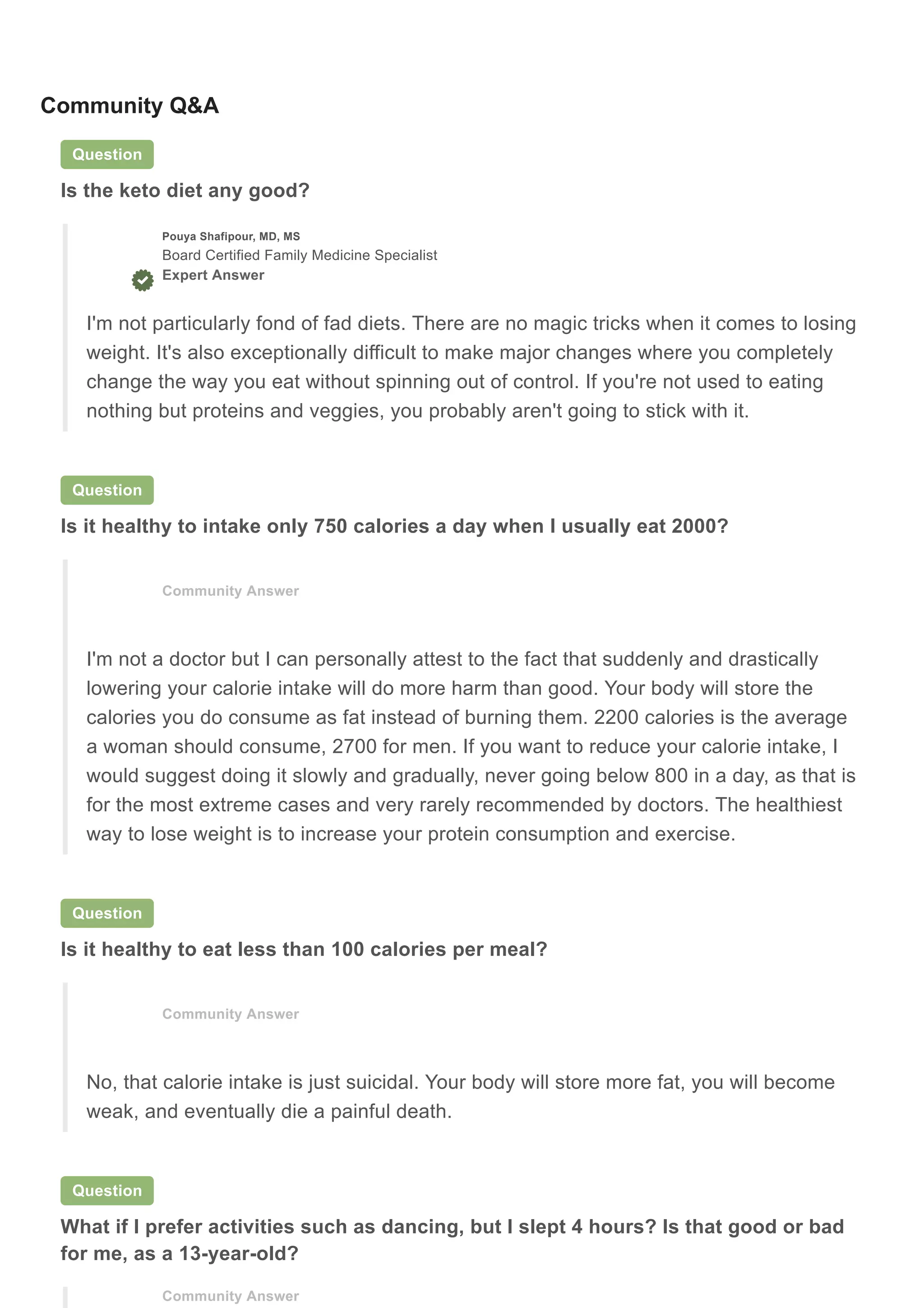 Community Q&A
Question
Is the keto diet any good?
Question
Is it healthy to intake only 750 calories a day when I usually eat 2000?
Question
Is it healthy to eat less than 100 calories per meal?
Question
What if I prefer activities such as dancing, but I slept 4 hours? Is that good or bad
for me, as a 13-year-old?
Pouya Shafipour, MD, MS
Board Certified Family Medicine Specialist
Expert Answer
I'm not particularly fond of fad diets. There are no magic tricks when it comes to losing
weight. It's also exceptionally difficult to make major changes where you completely
change the way you eat without spinning out of control. If you're not used to eating
nothing but proteins and veggies, you probably aren't going to stick with it.
Community Answer
I'm not a doctor but I can personally attest to the fact that suddenly and drastically
lowering your calorie intake will do more harm than good. Your body will store the
calories you do consume as fat instead of burning them. 2200 calories is the average
a woman should consume, 2700 for men. If you want to reduce your calorie intake, I
would suggest doing it slowly and gradually, never going below 800 in a day, as that is
for the most extreme cases and very rarely recommended by doctors. The healthiest
way to lose weight is to increase your protein consumption and exercise.
Community Answer
No, that calorie intake is just suicidal. Your body will store more fat, you will become
weak, and eventually die a painful death.
Community Answer
 