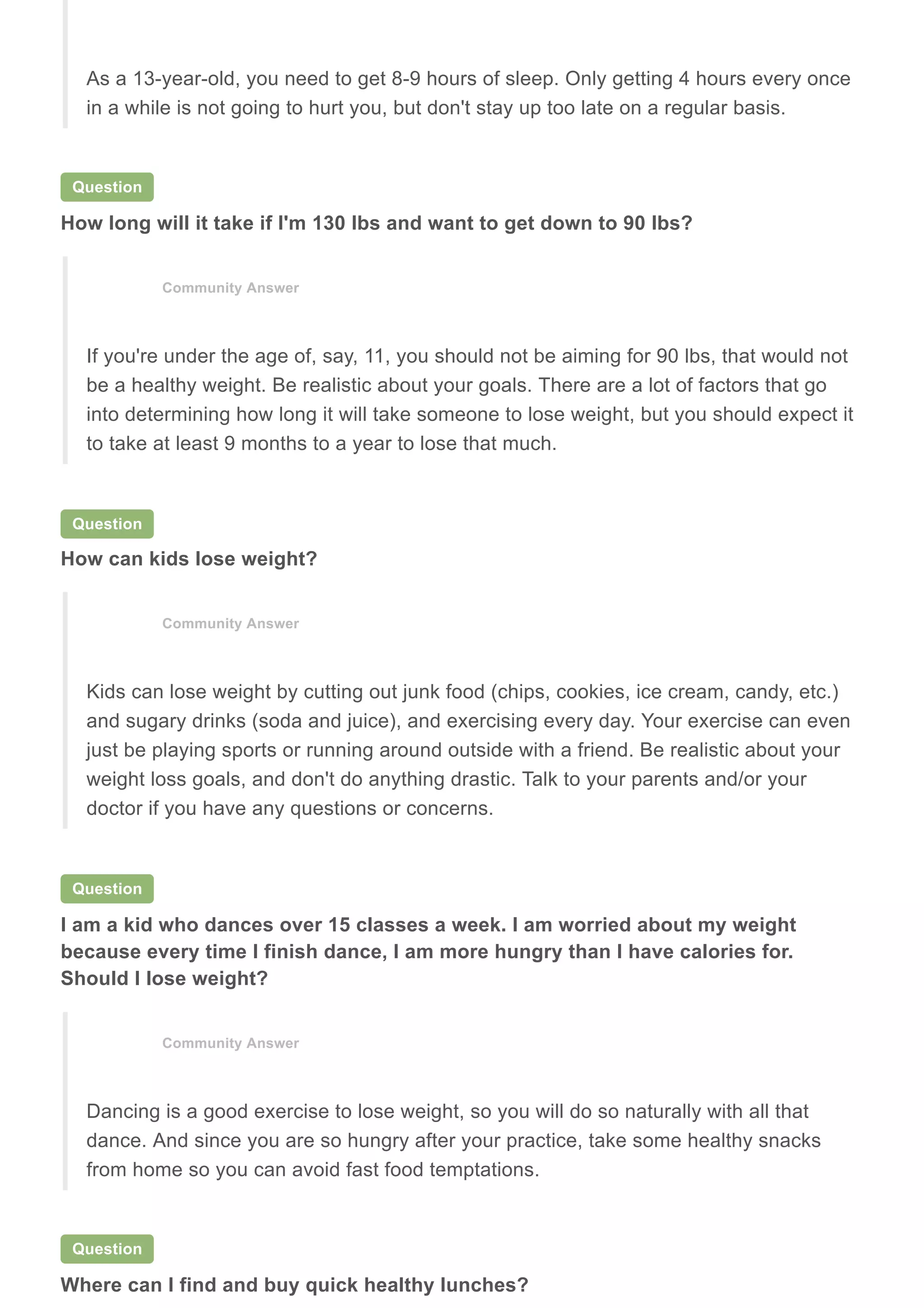 Question
How long will it take if I'm 130 lbs and want to get down to 90 lbs?
Question
How can kids lose weight?
Question
I am a kid who dances over 15 classes a week. I am worried about my weight
because every time I finish dance, I am more hungry than I have calories for.
Should I lose weight?
Question
Where can I find and buy quick healthy lunches?
As a 13-year-old, you need to get 8-9 hours of sleep. Only getting 4 hours every once
in a while is not going to hurt you, but don't stay up too late on a regular basis.
Community Answer
If you're under the age of, say, 11, you should not be aiming for 90 lbs, that would not
be a healthy weight. Be realistic about your goals. There are a lot of factors that go
into determining how long it will take someone to lose weight, but you should expect it
to take at least 9 months to a year to lose that much.
Community Answer
Kids can lose weight by cutting out junk food (chips, cookies, ice cream, candy, etc.)
and sugary drinks (soda and juice), and exercising every day. Your exercise can even
just be playing sports or running around outside with a friend. Be realistic about your
weight loss goals, and don't do anything drastic. Talk to your parents and/or your
doctor if you have any questions or concerns.
Community Answer
Dancing is a good exercise to lose weight, so you will do so naturally with all that
dance. And since you are so hungry after your practice, take some healthy snacks
from home so you can avoid fast food temptations.
 