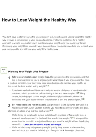 How to Lose Weight the Healthy Way
Co-authored by Pouya Shafipour, MD, MS
Last Updated: December 3, 2020 References Approved
Download Article
You don't have to starve yourself to lose weight; in fact, you shouldn't. Losing weight the healthy
way involves a commitment to your plan and patience. Following guidelines for a healthy
approach to weight loss is also key in maintaining your weight once you reach your target.
Combining your weight loss plan with ways to control your metabolism can help you to reach your
goal more quickly, and still lose your weight the healthy way.
1
2
Part
1 Planning Your Weight Loss Program
Talk to your doctor about weight loss. Be sure you need to lose weight, and that
this is the best time for you to proceed with weight loss. If you are pregnant or have
a medical condition, your body may need added calories to maintain your health, so
this is not the time to start losing weight.
If you have medical conditions such as hypertension, diabetes, or cardiovascular
problems, talk to your doctor before starting a diet and exercise plan. Many
factors, including age, current weight, and overall physical health, should be
discussed with your doctor in order to safely start a diet and exercise plan.
Set reasonable and realistic goals. Weight loss of 0.5 to 2 pounds per week is a
healthy approach. Allow yourself the time you need to reach your weight loss goal,
planning on a loss of up to 2 lbs. each week.
While it may be tempting to pursue fad diets with promises of fast weight loss, a
slow and steady approach is the healthiest way to lose weight. It also provides
ample time for your skin to adjust and helps you lose the weight without developing
loose skin.
While fad diets may help you drop weight quickly, they are not sustainable long
term and once you stop the fad diet, you often gain back the weight plus more.
[1]
[2]
[3]
[4]
[5]
Learn why people trust wikiHow
Check this healthiest way to lose weight
 