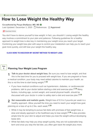 How to Lose Weight the Healthy Way
Co-authored by Pouya Shafipour, MD, MS
Last Updated: December 3, 2020 References Approved
Download Article
You don't have to starve yourself to lose weight; in fact, you shouldn't. Losing weight the healthy
way involves a commitment to your plan and patience. Following guidelines for a healthy
approach to weight loss is also key in maintaining your weight once you reach your target.
Combining your weight loss plan with ways to control your metabolism can help you to reach your
goal more quickly, and still lose your weight the healthy way.
1
2
Part
1 Planning Your Weight Loss Program
Talk to your doctor about weight loss. Be sure you need to lose weight, and that
this is the best time for you to proceed with weight loss. If you are pregnant or have
a medical condition, your body may need added calories to maintain your health, so
this is not the time to start losing weight.
If you have medical conditions such as hypertension, diabetes, or cardiovascular
problems, talk to your doctor before starting a diet and exercise plan. Many
factors, including age, current weight, and overall physical health, should be
discussed with your doctor in order to safely start a diet and exercise plan.
Set reasonable and realistic goals. Weight loss of 0.5 to 2 pounds per week is a
healthy approach. Allow yourself the time you need to reach your weight loss goal,
planning on a loss of up to 2 lbs. each week.
While it may be tempting to pursue fad diets with promises of fast weight loss, a
slow and steady approach is the healthiest way to lose weight. It also provides
ample time for your skin to adjust and helps you lose the weight without developing
loose skin.
While fad diets may help you drop weight quickly, they are not sustainable long
term and once you stop the fad diet, you often gain back the weight plus more.
[1]
[2]
[3]
[4]
[5]
Learn why people trust wikiHow
CLICK HERE TO DISCOVER MY SECRET METHOD TO WEIGHT LOSS
 
