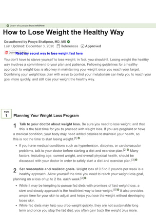 How to Lose Weight the Healthy Way
Co-authored by Pouya Shafipour, MD, MS
Last Updated: December 3, 2020 References Approved
Download Article
You don't have to starve yourself to lose weight; in fact, you shouldn't. Losing weight the healthy
way involves a commitment to your plan and patience. Following guidelines for a healthy
approach to weight loss is also key in maintaining your weight once you reach your target.
Combining your weight loss plan with ways to control your metabolism can help you to reach your
goal more quickly, and still lose your weight the healthy way.
1
2
Part
1 Planning Your Weight Loss Program
Talk to your doctor about weight loss. Be sure you need to lose weight, and that
this is the best time for you to proceed with weight loss. If you are pregnant or have
a medical condition, your body may need added calories to maintain your health, so
this is not the time to start losing weight.
If you have medical conditions such as hypertension, diabetes, or cardiovascular
problems, talk to your doctor before starting a diet and exercise plan. Many
factors, including age, current weight, and overall physical health, should be
discussed with your doctor in order to safely start a diet and exercise plan.
Set reasonable and realistic goals. Weight loss of 0.5 to 2 pounds per week is a
healthy approach. Allow yourself the time you need to reach your weight loss goal,
planning on a loss of up to 2 lbs. each week.
While it may be tempting to pursue fad diets with promises of fast weight loss, a
slow and steady approach is the healthiest way to lose weight. It also provides
ample time for your skin to adjust and helps you lose the weight without developing
loose skin.
While fad diets may help you drop weight quickly, they are not sustainable long
term and once you stop the fad diet, you often gain back the weight plus more.
[1]
[2]
[3]
[4]
[5]
Learn why people trust wikiHow
Read my secret way to lose weight fast here
 