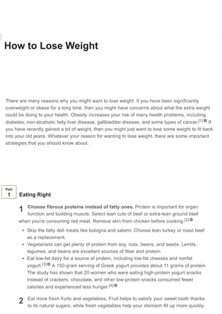 How to Lose Weight
Co-authored by Pouya Shafipour, MD, MS
Last Updated: December 19, 2020 References Approved
Download Article
There are many reasons why you might want to lose weight. If you have been significantly
overweight or obese for a long time, then you might have concerns about what the extra weight
could be doing to your health. Obesity increases your risk of many health problems, including
diabetes, non-alcoholic fatty liver disease, gallbladder disease, and some types of cancer. If
you have recently gained a bit of weight, then you might just want to lose some weight to fit back
into your old jeans. Whatever your reason for wanting to lose weight, there are some important
strategies that you should know about.
ARTICLE VIDEO
[1]
1
2
Part
1 Eating Right
Choose fibrous proteins instead of fatty ones. Protein is important for organ
function and building muscle. Select lean cuts of beef or extra-lean ground beef
when you're consuming red meat. Remove skin from chicken before cooking.
Skip the fatty deli meats like bologna and salami. Choose lean turkey or roast beef
as a replacement.
Vegetarians can get plenty of protein from soy, nuts, beans, and seeds. Lentils,
legumes, and beans are excellent sources of fiber and protein.
Eat low-fat dairy for a source of protein, including low-fat cheeses and nonfat
yogurt. A 150-gram serving of Greek yogurt provides about 11 grams of protein.
The study has shown that 20 women who were eating high-protein yogurt snacks
instead of crackers, chocolate, and other low-protein snacks consumed fewer
calories and experienced less hunger.
Eat more fresh fruits and vegetables. Fruit helps to satisfy your sweet tooth thanks
to its natural sugars, while fresh vegetables help your stomach fill up more quickly.
[2]
[3]
[4]
Learn why people trust wikiHow
 