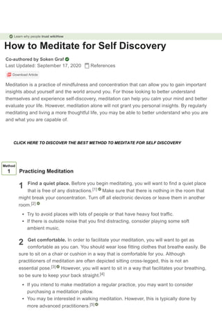 How to Meditate for Self Discovery
Co-authored by Soken Graf
Last Updated: September 17, 2020 References
Download Article
Meditation is a practice of mindfulness and concentration that can allow you to gain important
insights about yourself and the world around you. For those looking to better understand
themselves and experience self-discovery, meditation can help you calm your mind and better
evaluate your life. However, meditation alone will not grant you personal insights. By regularly
meditating and living a more thoughtful life, you may be able to better understand who you are
and what you are capable of.
1
2
Method
1 Practicing Meditation
Find a quiet place. Before you begin meditating, you will want to find a quiet place
that is free of any distractions. Make sure that there is nothing in the room that
might break your concentration. Turn off all electronic devices or leave them in another
room.
Try to avoid places with lots of people or that have heavy foot traffic.
If there is outside noise that you find distracting, consider playing some soft
ambient music.
Get comfortable. In order to facilitate your meditation, you will want to get as
comfortable as you can. You should wear lose fitting clothes that breathe easily. Be
sure to sit on a chair or cushion in a way that is comfortable for you. Although
practitioners of meditation are often depicted sitting cross-legged, this is not an
essential pose. However, you will want to sit in a way that facilitates your breathing,
so be sure to keep your back straight.
If you intend to make meditation a regular practice, you may want to consider
purchasing a meditation pillow.
You may be interested in walking meditation. However, this is typically done by
more advanced practitioners.
[1]
[2]
[3]
[4]
[5]
Learn why people trust wikiHow
CLICK HERE TO DISCOVER THE BEST METHOD TO MEDITATE FOR SELF DISCOVERY
 
