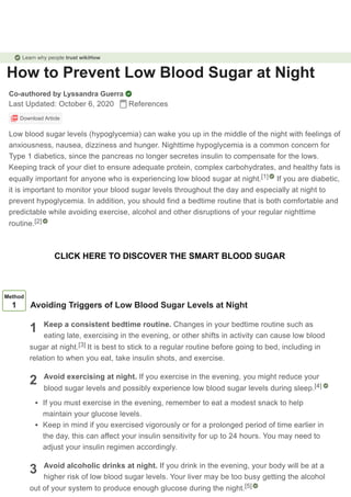 How to Prevent Low Blood Sugar at Night
Co-authored by Lyssandra Guerra
Last Updated: October 6, 2020 References
Download Article
Low blood sugar levels (hypoglycemia) can wake you up in the middle of the night with feelings of
anxiousness, nausea, dizziness and hunger. Nighttime hypoglycemia is a common concern for
Type 1 diabetics, since the pancreas no longer secretes insulin to compensate for the lows.
Keeping track of your diet to ensure adequate protein, complex carbohydrates, and healthy fats is
equally important for anyone who is experiencing low blood sugar at night. If you are diabetic,
it is important to monitor your blood sugar levels throughout the day and especially at night to
prevent hypoglycemia. In addition, you should find a bedtime routine that is both comfortable and
predictable while avoiding exercise, alcohol and other disruptions of your regular nighttime
routine.
[1]
[2]
1
2
3
Method
1 Avoiding Triggers of Low Blood Sugar Levels at Night
Keep a consistent bedtime routine. Changes in your bedtime routine such as
eating late, exercising in the evening, or other shifts in activity can cause low blood
sugar at night. It is best to stick to a regular routine before going to bed, including in
relation to when you eat, take insulin shots, and exercise.
Avoid exercising at night. If you exercise in the evening, you might reduce your
blood sugar levels and possibly experience low blood sugar levels during sleep.
If you must exercise in the evening, remember to eat a modest snack to help
maintain your glucose levels.
Keep in mind if you exercised vigorously or for a prolonged period of time earlier in
the day, this can affect your insulin sensitivity for up to 24 hours. You may need to
adjust your insulin regimen accordingly.
Avoid alcoholic drinks at night. If you drink in the evening, your body will be at a
higher risk of low blood sugar levels. Your liver may be too busy getting the alcohol
out of your system to produce enough glucose during the night.
[3]
[4]
[5]
Learn why people trust wikiHow
CLICK HERE TO DISCOVER THE SMART BLOOD SUGAR
 