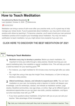 How to Teach Meditation
Co-authored by Masha Kouzmenko
Last Updated: October 8, 2020 References
Download Article
Meditation can bring a sense of calm even after your practice ends, so it's a great way to help
manage your stress levels. If you're passionate about meditation, you may want to share your
practice with others by teaching it. To become a teacher, you'll need to build your own personal
meditation practice and to expand your knowledge about meditation. You may not need a
certification to teach meditation, but you might attract more students if you earn one.
1
2
Method
1 Training to Teach Meditation
Meditate every day to develop a practice. Before you teach meditation, it’s
important to hone your skills through a daily practice. Decide how long you can
spend meditating daily, then establish a regular meditation time. This will help you build
a solid foundation for your teaching goals.
For instance, you might meditate for 30 minutes every morning right after you wake
up.
You might like using a free app like Insight Timer, Headspace, or Calm to help you
develop a daily practice.
Attend workshops, classes, and retreats to expand your skills. You can learn
meditation on your own, but studying under a teacher or mentor will deepen your
knowledge. Look for workshops, classes, and retreats at meditation centers, yoga
studios, Buddhist communities, new age shops, or online. Sign up for different types of
educational opportunities so you can learn new skills, practice meditation, and figure
out what resonates most with you.
If you have questions about meditation, bring them with you so you can ask your
teacher. Take advantage of their knowledge!
[1]
[2]
Tip: Ask your instructors what path they took to become a meditation teacher. They
Learn why people trust wikiHow
CLICK HERE TO DISCOVER THE BEST MEDITATION OF 2021
 