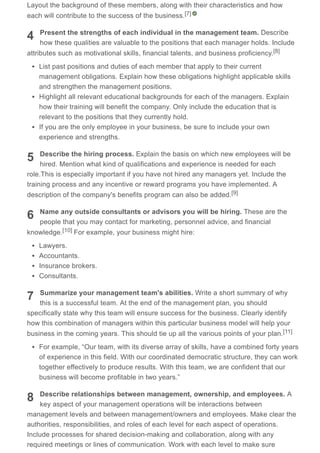4
5
6
7
8
Layout the background of these members, along with their characteristics and how
each will contribute to the success of the business.
Present the strengths of each individual in the management team. Describe
how these qualities are valuable to the positions that each manager holds. Include
attributes such as motivational skills, financial talents, and business proficiency.
List past positions and duties of each member that apply to their current
management obligations. Explain how these obligations highlight applicable skills
and strengthen the management positions.
Highlight all relevant educational backgrounds for each of the managers. Explain
how their training will benefit the company. Only include the education that is
relevant to the positions that they currently hold.
If you are the only employee in your business, be sure to include your own
experience and strengths.
Describe the hiring process. Explain the basis on which new employees will be
hired. Mention what kind of qualifications and experience is needed for each
role.This is especially important if you have not hired any managers yet. Include the
training process and any incentive or reward programs you have implemented. A
description of the company's benefits program can also be added.
Name any outside consultants or advisors you will be hiring. These are the
people that you may contact for marketing, personnel advice, and financial
knowledge. For example, your business might hire:
Lawyers.
Accountants.
Insurance brokers.
Consultants.
Summarize your management team's abilities. Write a short summary of why
this is a successful team. At the end of the management plan, you should
specifically state why this team will ensure success for the business. Clearly identify
how this combination of managers within this particular business model will help your
business in the coming years. This should tie up all the various points of your plan.
For example, “Our team, with its diverse array of skills, have a combined forty years
of experience in this field. With our coordinated democratic structure, they can work
together effectively to produce results. With this team, we are confident that our
business will become profitable in two years.”
Describe relationships between management, ownership, and employees. A
key aspect of your management operations will be interactions between
management levels and between management/owners and employees. Make clear the
authorities, responsibilities, and roles of each level for each aspect of operations.
Include processes for shared decision-making and collaboration, along with any
required meetings or lines of communication. Work with each level to make sure
[7]
[8]
[9]
[10]
[11]
 