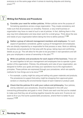 everyone is on the same page when it comes to resolving disputes and sharing
power.[12]
1
2
3
4
Part
3 Writing Out Policies and Procedures
Consider your need for written policies. Written policies serve the purpose of
formalizing operations across a large organization. They create consistency and
make sure that all processes run smoothly. However, a very small business or
organization may have no need of such a set of policies. In fact, defining them in this
way may limit collaboration and slow down work for a small group. Think about the size
and needs of your organization before taking the time to define policies.
Gather a group of relevant management members and employees. For each
aspect of operations considered, gather a group of management and employees
who are directly impacted by or responsible for that process or area. Work on defining
the policies and procedures for that area with the group, taking input and confirming
details as you go. This will allow for the plan to be grounded in real operations and will
give your employees a sense of ownership in the plan.
Write out policies and procedures for each aspect of the business. These will
be used together to tell your management and employees how to operate a given
section of the organization. Policies, the philosophy and rules of your organization, are
designed to further your goals and keep your operations true to the organization's
principles. These policies are expressed through your procedures, which are specific
methods for how things are to be done.
For example, a policy might be using and selling only green materials and products.
The procedures to support that policy might be shopping from approved green
vendors or checking the environmental impact of each material or product used.
Check that the policies fit in with your culture and philosophy. Your policies,
and by extension your procedures, should be designed in line with your
overarching philosophies and goals in mind. Check over each one that you've created
to make sure that they are all working together towards the same end. If some do not
seem to fit or you find some questionable procedures, amend them to better fit your
mission.
[13]
[14]
[15]
[16]
Part
4 Revising Your Plan
 