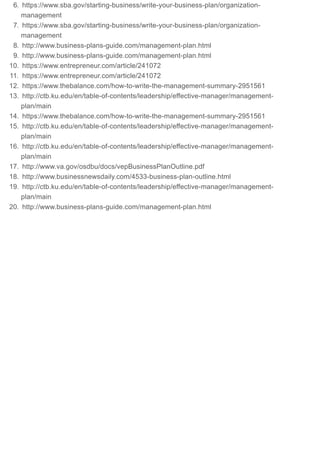 6. https://www.sba.gov/starting-business/write-your-business-plan/organization-
management
7. https://www.sba.gov/starting-business/write-your-business-plan/organization-
management
8. http://www.business-plans-guide.com/management-plan.html
9. http://www.business-plans-guide.com/management-plan.html
10. https://www.entrepreneur.com/article/241072
11. https://www.entrepreneur.com/article/241072
12. https://www.thebalance.com/how-to-write-the-management-summary-2951561
13. http://ctb.ku.edu/en/table-of-contents/leadership/effective-manager/management-
plan/main
14. https://www.thebalance.com/how-to-write-the-management-summary-2951561
15. http://ctb.ku.edu/en/table-of-contents/leadership/effective-manager/management-
plan/main
16. http://ctb.ku.edu/en/table-of-contents/leadership/effective-manager/management-
plan/main
17. http://www.va.gov/osdbu/docs/vepBusinessPlanOutline.pdf
18. http://www.businessnewsdaily.com/4533-business-plan-outline.html
19. http://ctb.ku.edu/en/table-of-contents/leadership/effective-manager/management-
plan/main
20. http://www.business-plans-guide.com/management-plan.html
 