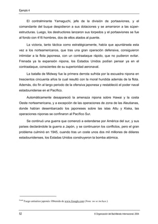 Ejemplo 4


          El contralmirante Yamaguchi, jefe de la división de portaaviones, y el
comandante del buque despidieron a sus dotaciones y se amarraron a las súper-
estructuras. Luego, los destructores lanzaron sus torpedos y el portaaviones se fue
al fondo con 416 hombres, dos de ellos atados al puente.

          La victoria, tanto táctica como estratégicamente, había que apuntársela esta
vez a los norteamericanos, que tras una gran operación defensiva, consiguieron
intimidar a la flota japonesa, con un contraataque rápido, que no pudieron evitar.
Frenada ya la expansión nipona, los Estados Unidos podían pensar ya en el
contraataque, conscientes de su superioridad aeronaval.

          La batalla de Midway fue la primera derrota sufrida por la escuadra nipona en
trescientos cincuenta años la cual resultó con la moral hundida además de la flota.
Además, dio fin al largo periodo de la ofensiva japonesa y restableció el poder naval
estadounidense en el Pacífico.

          Automáticamente desapareció la amenaza nipona sobre Hawai y la costa
Oeste norteamericana, y a excepción de las operaciones de zona de las Aleutianas,
donde habían desembarcado los japoneses sobre las islas Attu y Kiska, las
operaciones niponas se confinaron al Pacífico Sur.

          Se continuó una guerra que comenzó a extenderse por América deI sur, y sus
países declarándole la guerra a Japón, y se continuaron los conflictos, pero el gran
problema culminó en 1945, cuando tras un coste unos dos mil millones de dólares
estadounidenses, los Estadas Unidos construyeron la bomba atómica.




Foto6
        Fuego antiaéreo japonés: Obtenida de www.Google.com (Nota: no se incluye.)



52                                                                    © Organización del Bachillerato Internacional, 2004
 
