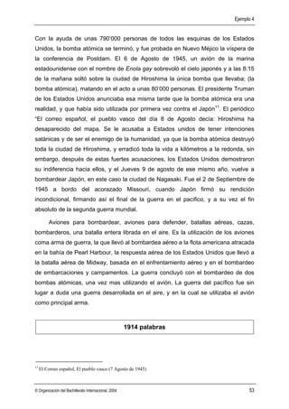 Ejemplo 4


Con la ayuda de unas 790’000 personas de todos las esquinas de los Estados
Unidos, la bomba atómica se terminó, y fue probada en Nuevo Méjico la víspera de
la conferencia de Postdam. EI 6 de Agosto de 1945, un avión de la marina
estadounidense con el nombre de Enola gay sobrevoló el cielo japonés y a las 8:15
de Ia mañana soltó sobre la ciudad de Hiroshima la única bomba que llevaba; (la
bomba atómica), matando en el acto a unas 80’000 personas. El presidente Truman
de los Estados Unidos anunciaba esa misma tarde que la bomba atómica era una
realidad, y que había sido utilizada por primera vez contra el Japón11. El periódico
“El correo español, el pueblo vasco del día 8 de Agosto decía: Hiroshima ha
desaparecido del mapa. Se le acusaba a Estados unidos de tener intenciones
satánicas y de ser el enemigo de la humanidad, ya que la bomba atómica destruyó
toda la ciudad de Hiroshima, y erradicó toda la vida a kilómetros a la redonda, sin
embargo, después de estas fuertes acusaciones, los Estados Unidos demostraron
su indiferencia hacia ellos, y el Jueves 9 de agosto de ese mismo año, vuelve a
bombardear Japón, en este caso la ciudad de Nagasaki. Fue el 2 de Septiembre de
1945 a bordo del acorazado Missouri, cuando Japón firmó su rendición
incondicional, firmando así el final de la guerra en el pacifico, y a su vez el fin
absoluto de la segunda guerra mundial.

         Aviones para bombardear, aviones para defender, batallas aéreas, cazas,
bombarderos, una batalla entera librada en el aire. Es la utilización de los aviones
coma arma de guerra, la que llevó al bombardea aéreo a la flota americana atracada
en la bahía de Pearl Harbour, la respuesta aérea de los Estados Unidos que llevó a
la batalla aérea de Midway, basada en el enfrentamiento aéreo y en el bombardeo
de embarcaciones y campamentos. La guerra concluyó con el bombardeo de dos
bombas atómicas, una vez mas utilizando el avión. La guerra del pacífico fue sin
lugar a duda una guerra desarrollada en el aire, y en la cual se utilizaba el avión
como principal arma.



                                                      1914 palabras




11
     El Correo español, El pueblo vasco (7 Agosto de 1945)



© Organización del Bachillerato Internacional, 2004                               53
 