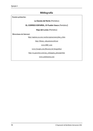 Ejemplo 4



                                       Bibliografía
 Fuentes primarias:

                               La Gaceta del Norte (Periódico)

                  EL CORREO ESPAÑOL, El Pueblo Vasco (Periódico)

                                 Hoja del Lunes (Periódico)

 Direcciones de Internet:
                      http://sapiens.ya.com./sosilos/operaciones/plan_z.htm

                                http://library. educationworld.net

                                        www.BBC.com

                            www.Google.com (Recurso de fotografías)

                      http://es.geocities.com/eae_cid/pagina_principal.htm

                                     www.artehistoria.com




54                                                            © Organización del Bachillerato Internacional, 2004
 