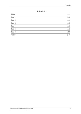 Ejemplo 4



                                                      Apéndice:
   Mapa                                                             p.2
   Foto 1                                                           p.3
   Foto 2                                                           p.4
   Foto 3                                                           p.5
   Foto 4                                                           p.5
   Foto 5                                                           p.8
   Foto 6                                                          p.10
   Tabla 1                                                          p. 6




© Organización del Bachillerato Internacional, 2004                        55
 