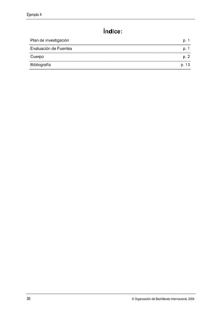 Ejemplo 4



                          Índice:
  Plan de investigación                                                      p. 1
  Evaluación de Fuentes                                                      p. 1
  Cuerpo                                                                     p. 2
  Bibliografía                                                             p. 13




56                                  © Organización del Bachillerato Internacional, 2004
 