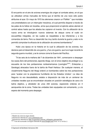 Ejemplo 4


El encuentro en el aire de aviones enemigos dio origen al combate aéreo, en el que
se utilizaban armas manuales de forma que el derribo de una nave sólo podía
                                                                                        1
atribuirse al azar. En mayo de 1915 los alemanes crearon un Fokker                          que montaba
una ametralladora con un interruptor mecánico, el cual permitía disparar a través de
las palas de la hélice sin tocarlas, arma que proporcionó al ejército aéreo alemán el
control aéreo hasta que los aliados les copiaron el invento. Con la utilización de la
nueva arma se introdujeron nuevos sistemas de ataque coma el vuelo en
escuadrillas integrales, en las cuales se respaldaba a las infanterías y a los
comandos de tierra. Pero su desarrollo fue muy tardío durante la guerra y esto no le
permitió comprobar la eficacia de la utilización de aviones bombarderos.2

        Hubo una época en la historia en la cual la utilización de los aviones, fue
decisiva para el desarrollo de una guerra, y fue una guerra, que tuvo lugar durante la
segunda guerra mundial, y se le conoce coma la Guerra del Pacífico.
        3
            A las seis de la mañana del 7 de diciembre de 1941, comenzaron a despegar
los cazas Zero del portaviones Japonés Akagi, con el único objetivo de proteger a su
escuadra de los tres portaaviones norteamericanos (LexingtonFoto1, Enterprise y
Saratoga) atracados fuera de la bahía de Pearl Harbour. De cualquier manera, el
vicealmirante Nagumo del Akagi ordenó un bombardeo sobre los tres portaaviones
para “acabar con la prepotencia humillante de los Estados Unidos”. La idea de
Nagumo no era descabellada, estaba a disposición de más de un centenar de
unidades navales que se encontraban situadas en posición estratégica de cara a la
bahía objetivo, y alrededor de unos 250 aviones, esperando ordenes en 4
aeropuertos de la zona. Todas las unidades bien equipadas con armamento, y a la
espera del momento para despegar.




1
  Modelo de avión de origen alemán
2
  información obtenida de: www.artehistoria.com
3
  Información obtenida de: http://es.geocities.com/eae_cid/pagina_principal.htm
Foto 1
       Foto del acorazado Lexington obtenida de www.Google.com (Nota: no se incluye.)



© Organización del Bachillerato Internacional, 2004                                                   45
 