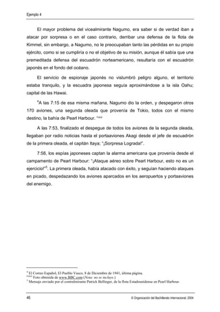 Ejemplo 4


        El mayor problema del vicealmirante Nagumo, era saber si de verdad iban a
atacar por sorpresa o en el caso contrario, derribar una defensa de la flota de
Kimmel, sin embargo, a Nagumo, no le preocupaban tanto las pérdidas en su propio
ejército, como si se cumpliría o no el objetivo de su misión, aunque él sabía que una
premeditada defensa del escuadrón norteamericano, resultaría con el escuadrón
japonés en el fondo del océano.

        El servicio de espionaje japonés no vislumbró peligro alguno, el territorio
estaba tranquilo, y la escuadra japonesa seguía aproximándose a la isla Oahu;
capital de las Hawai.
        4
            A las 7:15 de esa misma mañana, Nagumo dio la orden, y despegaron otros
170 aviones, una segunda oleada que provenía de Tokio, todos con el mismo
destino, la bahía de Pearl Harbour. Foto2

        A las 7:53, finalizado el despegue de todos los aviones de la segunda oleada,
llegaban por radio noticias hasta el portaaviones Akagi desde el jefe de escuadrón
de la primera oleada, el capitán Itaya; “¡Sorpresa Lograda!”.

        7:58, los espías japoneses captan la alarma americana que provenía desde el
campamento de Pearl Harbour: “¡Ataque aéreo sobre Pearl Harbour, esto no es un
ejercicio!”5. La primera oleada, había atacado con éxito, y seguían haciendo ataques
en picado, despedazando los aviones aparcados en los aeropuertos y portaaviones
del enemigo.




4
  El Correo Español, El Pueblo Vasco, 8 de Diciembre de 1941, última página.
Foto2
     Foto obtenida de www.BBC.com (Nota: no se incluye.)
5
  Mensaje enviado por el contralmirante Patrick Bellinger, de la flota Estadounidense en Pearl Harbour.



46                                                                    © Organización del Bachillerato Internacional, 2004
 