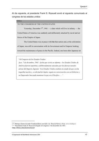 Ejemplo 4


Al día siguiente, el presidente Frank D. Roosvelt envió el siguiente comunicado al
congreso de los estados unidos:

         FOTO 4
          TO THE CONGRESS OF THE UNITED STATES

                     Yesterday, December 7th, 1941 — a date which will live in infamy — the

          United States of America was suddenly and deliberately attacked by naval and air

          forces of the Empire of Japan.

                     The United States was at peace with the that nation and, at the solicitation

          of Japan, was still in conversation with its Government and its Emperor looking

          toward the maintenance of peace in the Pacific. Indeed, one hour after Japanese air



            “Al Congreso de los Estados Unidos:
            Ayer, 7 de diciembre, 1941 – fecha que vivirá en infamia – los Estados Unidos de
            América fueron repentina y deliberadamente atacados por las fuerzas navales
            aéreas del Imperio Japonés.”Los Estados Unidos estaban en estado de paz con la
            (aquella) nación y, a solicitud de Japón, seguía en conversación con su Gobierno y
            su Emperador buscando mantener la paz en el Pacifico. ... “




Foto3
     Menaje alarma de radio Estadounidense enviado a la flota de Hawai. (Nota: no se incluye.)
Foto 4
     Presidente Frank D. Roosvelt dirigido al Congreso, 8 de diciembre de 1941.
(http://library.educationworld.net)



© Organización del Bachillerato Internacional, 2004                                                    47
 