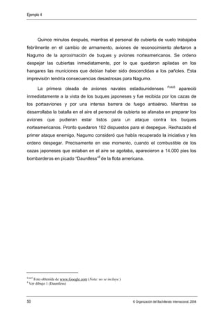 Ejemplo 4




         Quince minutos después, mientras el personal de cubierta de vuelo trabajaba
febrilmente en el cambio de armamento, aviones de reconocimiento alertaron a
Nagumo de la aproximación de buques y aviones norteamericanos. Se ordeno
despejar las cubiertas inmediatamente, por lo que quedaron apiladas en los
hangares las municiones que debían haber sido descendidas a los pañoles. Esta
imprevisión tendría consecuencias desastrosas para Nagumo.
                                                                                               Foto5
         La primera oleada de aviones navales estadounidenses                                            apareció
inmediatamente a la vista de los buques japoneses y fue recibida por los cazas de
los portaaviones y por una intensa barrera de fuego antiaéreo. Mientras se
desarrollaba la batalla en el aire el personal de cubierta se afanaba en preparar los
aviones        que    pudieran      estar    listos   para     un    ataque         contra        los      buques
norteamericanos. Pronto quedaron 102 dispuestos para el despegue. Rechazado el
primer ataque enemigo, Nagumo consideró que había recuperado la iniciativa y les
ordeno despegar. Precisamente en ese momento, cuando el combustible de los
cazas japoneses que estaban en el aire se agotaba, aparecieron a 14.000 pies los
bombarderos en picado “Dauntless”8 de la flota americana.




Foto5
      Foto obtenida de www.Google.com (Nota: no se incluye.)
8
    Ver dibujo 1 (Dauntless)



50                                                                  © Organización del Bachillerato Internacional, 2004
 