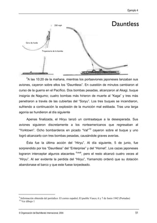 Ejemplo 4




                                        250 mph                                         Dauntless

         Giro de huida


                          Trayectoria de la bomba




         9
             A las 10:20 de la mañana, mientras los portaaviones japoneses lanzaban sus
aviones, cayeron sobre ellos los “Dauntless”. En cuestión de minutos cambiaron el
curso de la guerra en el Pacífico. Dos bombas pesadas, alcanzaron al Akagi, buque
insignia de Nagumo; cuatro bombas más hirieron de muerte al “Kaga” y tres más
penetraron a través de las cubiertas del “Soryu”. Los tres buques se incendiaron,
sufriendo a continuación la explosión de la munición mal estibada. Tras una larga
agonía se hundieron al día siguiente

         Apenas finalizada, el Hiryu Ianzó un contraataque a la desesperada. Sus
aviones siguieron discretamente a los norteamericanos que regresaban al
“Yorktown”. Ocho bombarderos en picado “Val”10 cayeron sobre el buque y uno
Iogró alcanzarlo con tres bombas pesadas, causándole graves averías.

         Ésta fue la última acción del “Hiryu”. Al día siguiente, 5 de junio, fue
sorprendido por los “Dauntless” del “Enterprise” y del “Hornet”. Los cazas japoneses
                                                       Foto6
lograron interceptar algunos atacantes                         , pero el resto alcanzó cuatro veces al
“Hiryu”. Al ser evidente la perdida del “Hiryu”, Yamamoto ordenó que su dotación
abandonase el barco y que este fuese torpedeado.




9
    Información obtenida del periódico: El correo español, El pueblo Vasco, 6 y 7 de Junio 1942 (Portadas)
10
     Ver dibujo 1



© Organización del Bachillerato Internacional, 2004                                                          51
 