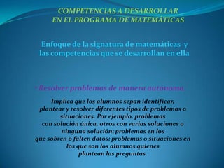 COMPETENCIAS A DESARROLLAR
     EN EL PROGRAMA DE MATEMÁTICAS


  Enfoque de la signatura de matemáticas y
 las competencias que se desarrollan en ella



• Resolver problemas de manera autónoma.
     Implica que los alumnos sepan identificar,
 plantear y resolver diferentes tipos de problemas o
        situaciones. Por ejemplo, problemas
  con solución única, otros con varias soluciones o
         ninguna solución; problemas en los
que sobren o falten datos; problemas o situaciones en
           los que son los alumnos quienes
                plantean las preguntas.
 
